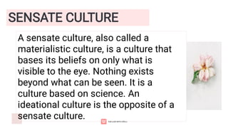 SENSATE CULTURE
A sensate culture, also called a
materialistic culture, is a culture that
bases its beliefs on only what is
visible to the eye. Nothing exists
beyond what can be seen. It is a
culture based on science. An
ideational culture is the opposite of a
sensate culture.