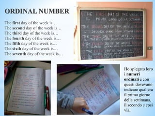 ORDINAL NUMBER
The first day of the week is…
The second day of the week is…
The third day of the week is…
The fourth day of the week is…
The fifth day of the week is…
The sixth day of the week is…
The seventh day of the week is…
Ho spiegato loro
i numeri
ordinali e con
questi dovevano
indicare qual era
il primo giorno
della settimana,
il secondo e così
via.
 
