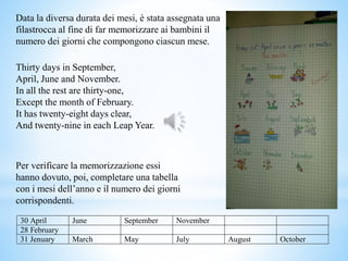 Data la diversa durata dei mesi, è stata assegnata una
filastrocca al fine di far memorizzare ai bambini il
numero dei giorni che compongono ciascun mese.
Thirty days in September,
April, June and November.
In all the rest are thirty-one,
Except the month of February.
It has twenty-eight days clear,
And twenty-nine in each Leap Year.
30 April June September November
28 February
31 Jenuary March May July August October
Per verificare la memorizzazione essi
hanno dovuto, poi, completare una tabella
con i mesi dell’anno e il numero dei giorni
corrispondenti.
 