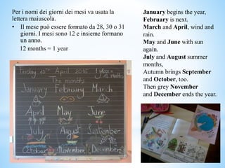 Per i nomi dei giorni dei mesi va usata la
lettera maiuscola.
• Il mese può essere formato da 28, 30 o 31
giorni. I mesi sono 12 e insieme formano
un anno.
12 months = 1 year
January begins the year,
February is next.
March and April, wind and
rain.
May and June with sun
again.
July and August summer
months,
Autumn brings September
and October, too.
Then grey November
and December ends the year.
 