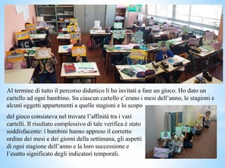 del gioco consisteva nel trovare l’affinità tra i vari
cartelli. Il risultato complessivo di tale verifica è stato
soddisfacente: i bambini hanno appreso il corretto
ordine dei mesi e dei giorni della settimana, gli aspetti
di ogni stagione dell’anno e la loro successione e
l’esatto significato degli indicatori temporali.
Al termine di tutto il percorso didattico li ho invitati a fare un gioco. Ho dato un
cartello ad ogni bambino. Su ciascun cartello c’erano i mesi dell’anno, le stagioni e
alcuni oggetti appartenenti a quelle stagioni e lo scopo
 
