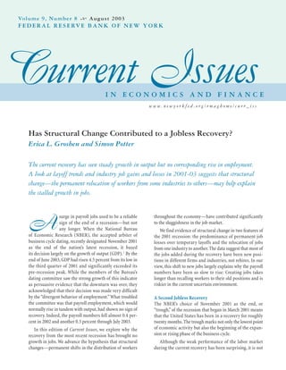 Has Structural Change Contributed to a Jobless Recovery?
Erica L. Groshen and Simon Potter
The current recovery has seen steady growth in output but no corresponding rise in employment.
A look at layoff trends and industry job gains and losses in 2001-03 suggests that structural
change—the permanent relocation of workers from some industries to others—may help explain
the stalled growth in jobs.
A
surge in payroll jobs used to be a reliable
sign of the end of a recession—but not
any longer. When the National Bureau
of Economic Research (NBER), the accepted arbiter of
business cycle dating, recently designated November 2001
as the end of the nation’s latest recession, it based
its decision largely on the growth of output (GDP).1 By the
end of June 2003,GDP had risen 4.5 percent from its low in
the third quarter of 2001 and significantly exceeded its
pre-recession peak. While the members of the Bureau’s
dating committee saw the strong growth of this indicator
as persuasive evidence that the downturn was over, they
acknowledged that their decision was made very difficult
by the “divergent behavior of employment.”What troubled
the committee was that payroll employment, which would
normally rise in tandem with output,had shown no sign of
recovery. Indeed, the payroll numbers fell almost 0.4 per-
cent in 2002 and another 0.3 percent through July 2003.
In this edition of Current Issues, we explore why the
recovery from the most recent recession has brought no
growth in jobs.We advance the hypothesis that structural
changes—permanent shifts in the distribution of workers
throughout the economy—have contributed significantly
to the sluggishness in the job market.
We find evidence of structural change in two features of
the 2001 recession: the predominance of permanent job
losses over temporary layoffs and the relocation of jobs
from one industry to another.The data suggest that most of
the jobs added during the recovery have been new posi-
tions in different firms and industries, not rehires. In our
view, this shift to new jobs largely explains why the payroll
numbers have been so slow to rise: Creating jobs takes
longer than recalling workers to their old positions and is
riskier in the current uncertain environment.
A Second Jobless Recovery
The NBER’s choice of November 2001 as the end, or
“trough,”of the recession that began in March 2001 means
that the United States has been in a recovery for roughly
twenty months.The trough marks not only the lowest point
of economic activity but also the beginning of the expan-
sion or rising phase of the business cycle.
Although the weak performance of the labor market
during the current recovery has been surprising, it is not
Current IssuesI N E C O N O M I C S A N D F I N A N C E
Volume 9, Number 8 August 2003
FEDERAL RESERVE BANK OF NEW YORK
w w w. n e w y o r k f e d . o r g / r m a g h o m e / c u r r _ i s s
 