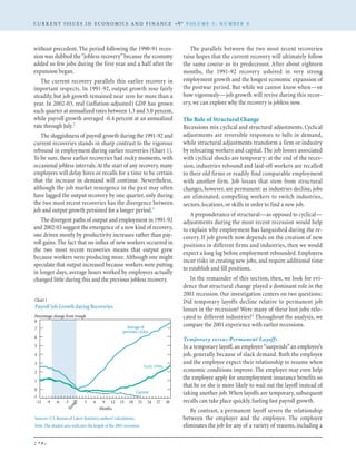 without precedent. The period following the 1990-91 reces-
sion was dubbed the“jobless recovery”because the economy
added so few jobs during the first year and a half after the
expansion began.
The current recovery parallels this earlier recovery in
important respects. In 1991-92, output growth rose fairly
steadily, but job growth remained near zero for more than a
year. In 2002-03, real (inflation-adjusted) GDP has grown
each quarter at annualized rates between 1.3 and 5.0 percent,
while payroll growth averaged -0.4 percent at an annualized
rate through July.2
The sluggishness of payroll growth during the 1991-92 and
current recoveries stands in sharp contrast to the vigorous
rebound in employment during earlier recoveries (Chart 1).
To be sure, these earlier recoveries had rocky moments, with
occasional jobless intervals.At the start of any recovery,many
employers will delay hires or recalls for a time to be certain
that the increase in demand will continue. Nevertheless,
although the job market resurgence in the past may often
have lagged the output recovery by one quarter, only during
the two most recent recoveries has the divergence between
job and output growth persisted for a longer period.3
The divergent paths of output and employment in 1991-92
and 2002-03 suggest the emergence of a new kind of recovery,
one driven mostly by productivity increases rather than pay-
roll gains. The fact that no influx of new workers occurred in
the two most recent recoveries means that output grew
because workers were producing more.Although one might
speculate that output increased because workers were putting
in longer days, average hours worked by employees actually
changed little during this and the previous jobless recovery.
The parallels between the two most recent recoveries
raise hopes that the current recovery will ultimately follow
the same course as its predecessor. After about eighteen
months, the 1991-92 recovery ushered in very strong
employment growth and the longest economic expansion of
the postwar period. But while we cannot know when—or
how vigorously—job growth will revive during this recov-
ery,we can explore why the recovery is jobless now.
The Role of Structural Change
Recessions mix cyclical and structural adjustments. Cyclical
adjustments are reversible responses to lulls in demand,
while structural adjustments transform a firm or industry
by relocating workers and capital. The job losses associated
with cyclical shocks are temporary: at the end of the reces-
sion, industries rebound and laid-off workers are recalled
to their old firms or readily find comparable employment
with another firm. Job losses that stem from structural
changes, however, are permanent: as industries decline, jobs
are eliminated, compelling workers to switch industries,
sectors,locations,or skills in order to find a new job.
A preponderance of structural—as opposed to cyclical—
adjustments during the most recent recession would help
to explain why employment has languished during the re-
covery. If job growth now depends on the creation of new
positions in different firms and industries, then we would
expect a long lag before employment rebounded. Employers
incur risks in creating new jobs, and require additional time
to establish and fill positions.
In the remainder of this section, then, we look for evi-
dence that structural change played a dominant role in the
2001 recession. Our investigation centers on two questions:
Did temporary layoffs decline relative to permanent job
losses in the recession? Were many of these lost jobs relo-
cated to different industries?4 Throughout the analysis, we
compare the 2001 experience with earlier recessions.
Temporary versus Permanent Layoffs
In a temporary layoff, an employer“suspends”an employee’s
job, generally because of slack demand. Both the employer
and the employee expect their relationship to resume when
economic conditions improve. The employer may even help
the employee apply for unemployment insurance benefits so
that he or she is more likely to wait out the layoff instead of
taking another job.When layoffs are temporary, subsequent
recalls can take place quickly,fueling fast payroll growth.
By contrast, a permanent layoff severs the relationship
between the employer and the employee. The employer
eliminates the job for any of a variety of reasons, including a
C U R R E N T I S S U E S I N E C O N O M I C S A N D F I N A N C E V O L U M E 9 , N U M B E R 8
2
Sources: U.S.Bureau of Labor Statistics; authors’calculations.
Note: The shaded area indicates the length of the 2001 recession.
Chart 1
Payroll Job Growth during Recoveries
Percentage change from trough
-1
0
1
2
3
4
5
6
7
8
Average of
previous cycles
Current
Early 1990s
30272421181512963
Trough
-3-6-9-12
Months
 