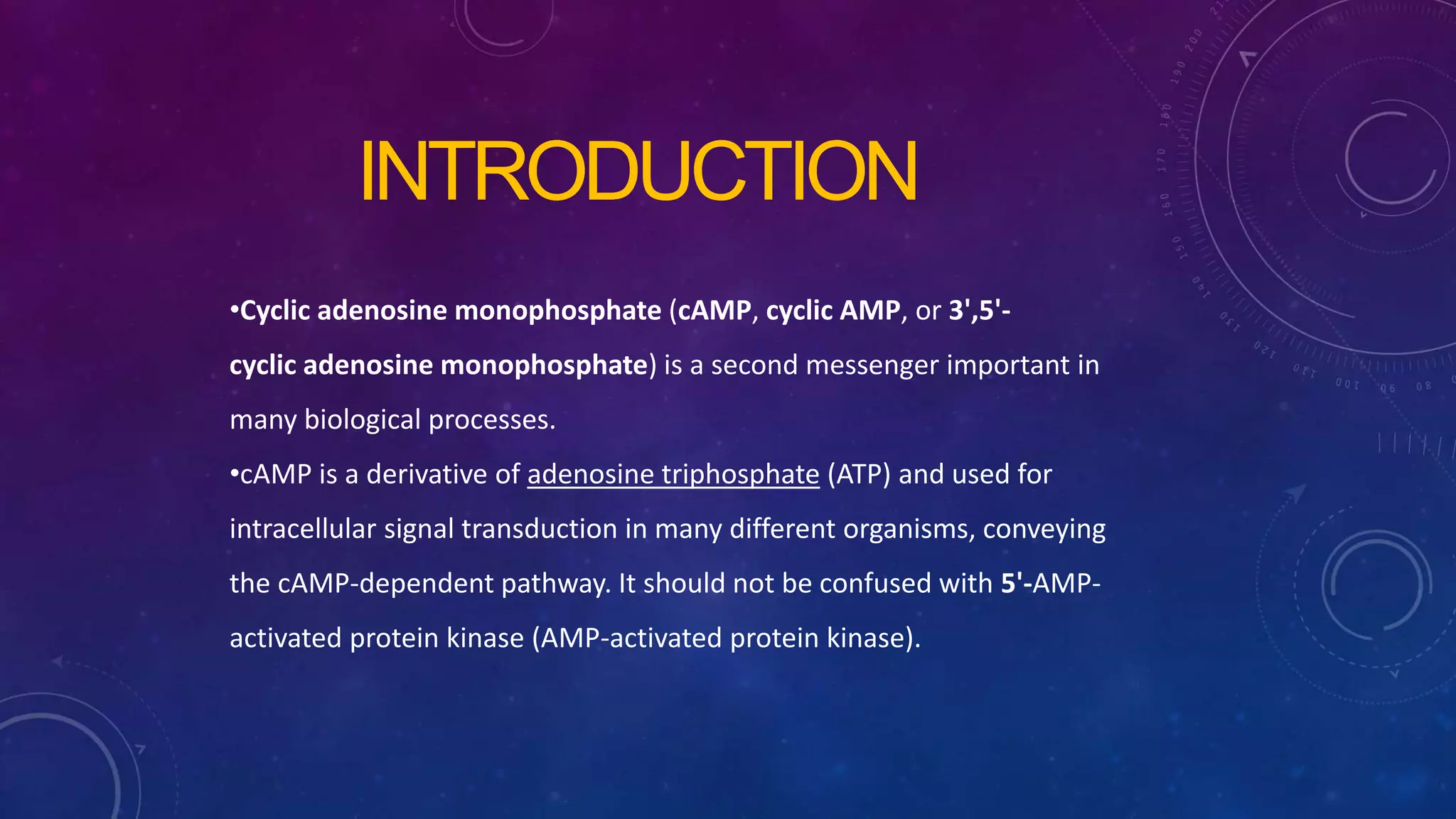 INTRODUCTION
•Cyclic adenosine monophosphate (cAMP, cyclic AMP, or 3',5'-
cyclic adenosine monophosphate) is a second messenger important in
many biological processes.
•cAMP is a derivative of adenosine triphosphate (ATP) and used for
intracellular signal transduction in many different organisms, conveying
the cAMP-dependent pathway. It should not be confused with 5'-AMP-
activated protein kinase (AMP-activated protein kinase).
 