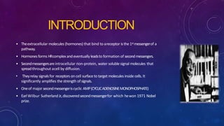 INTRODUCTION
• Theextracellular molecules (hormones) that bind to areceptor isthe 1stmessengerof a
pathway.
• Hormonesforms HRcomplexandeventually leadsto formation of secondmessengers.
• Secondmessengersareintracellular non-protein, water soluble signal molecules that
spreadthroughout acell by diffusion.
• Theyrelay signalsfor receptors on cell surface to target molecules inside cells.It
significantly amplifies the strength of signals.
• Oneof major secondmessengeriscyclic AMP(CYCLICADENOSINEMONOPHOSPHATE)
• EarlWilbur SutherlandJr.,discoveredsecondmessengerfor which hewon 1971 Nobel
prize.
 