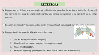 2
RECEPTORS
 Receptor can be defined as a macromolecule or binding site located on the surface or inside the effector cell
that serves to recognize the signal molecule/drug and initiate the response to it, but itself has no other
function.
 Receptors are regulatory macromolecules, mostly proteins, though nucleic acids may also serve as receptors.
 Receptor family includes the following types of receptor : -
1. GPCRs (G- Protein coupled receptors).
2. Ligand-gated ion channel receptors (ionotropic receptors).
3. Kinase linked receptors.
4. Receptors regulating gene expression (Transcription factors, Nuclear receptors).
 