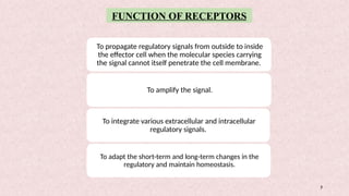 3
To propagate regulatory signals from outside to inside
the effector cell when the molecular species carrying
the signal cannot itself penetrate the cell membrane.
To amplify the signal.
To integrate various extracellular and intracellular
regulatory signals.
To adapt the short-term and long-term changes in the
regulatory and maintain homeostasis.
FUNCTION OF RECEPTORS
 