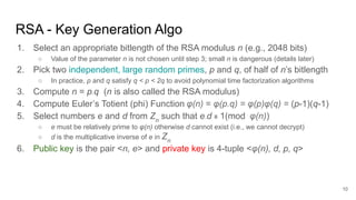 RSA - Key Generation Algo
1. Select an appropriate bitlength of the RSA modulus n (e.g., 2048 bits)
○ Value of the parameter n is not chosen until step 3; small n is dangerous (details later)
2. Pick two independent, large random primes, p and q, of half of n’s bitlength
○ In practice, p and q satisfy q < p < 2q to avoid polynomial time factorization algorithms
3. Compute n = p.q (n is also called the RSA modulus)
4. Compute Euler’s Totient (phi) Function φ(n) = φ(p.q) = φ(p)φ(q) = (p-1)(q-1)
5. Select numbers e and d from Zn
such that e.d ≡ 1(mod φ(n))
○ e must be relatively prime to φ(n) otherwise d cannot exist (i.e., we cannot decrypt)
○ d is the multiplicative inverse of e in Zn
6. Public key is the pair <n, e> and private key is 4-tuple <φ(n), d, p, q>
10
 
