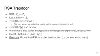 RSA Trapdoor
● RSA: Zn
→ Zn
● Let x and y ∈ Zn
● y = RSA(x) = xe
mod n
○ We may view x as a plaintext, and y as the corresponding ciphertext
● x = RSA-1
(y) = yd
mod n
● e and d are also called encryption and decryption exponents, respectively
● Recall, that e.d ≡ 1(mod φ(n))
● Exercise: Prove that RSA is a bijective function (i.e., one-one and onto)
11
 