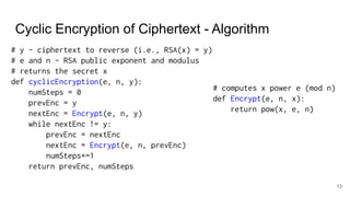 Cyclic Encryption of Ciphertext - Algorithm
13
# y - ciphertext to reverse (i.e., RSA(x) = y)
# e and n - RSA public exponent and modulus
# returns the secret x
def cyclicEncryption(e, n, y):
numSteps = 0
prevEnc = y
nextEnc = Encrypt(e, n, y)
while nextEnc != y:
prevEnc = nextEnc
nextEnc = Encrypt(e, n, prevEnc)
numSteps+=1
return prevEnc, numSteps
# computes x power e (mod n)
def Encrypt(e, n, x):
return pow(x, e, n)
 