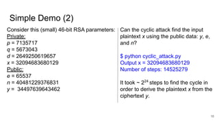 Simple Demo (2)
16
Consider this (small) 46-bit RSA parameters:
Private:
p = 7135717
q = 5673043
d = 2649250619657
x = 32094683680129
Public:
e = 65537
n = 40481229376831
y = 34497639643462
Can the cyclic attack find the input
plaintext x using the public data: y, e,
and n?
$ python cyclic_attack.py
Output x = 32094683680129
Number of steps: 14525279
It took ~ 224
steps to find the cycle in
order to derive the plaintext x from the
ciphertext y.
 