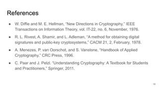 References
● W. Diffie and M. E. Hellman, “New Directions in Cryptography,” IEEE
Transactions on Information Theory, vol. IT-22, no. 6, November, 1976.
● R. L. Rivest, A. Shamir, and L. Adleman, “A method for obtaining digital
signatures and public-key cryptosystems,” CACM 21, 2, February, 1978.
● A. Menezes, P. van Oorschot, and S. Vanstone, “Handbook of Applied
Cryptography,” CRC Press, 1996.
● C. Paar and J. Pelzl. “Understanding Cryptography: A Textbook for Students
and Practitioners,” Springer, 2011.
18
 