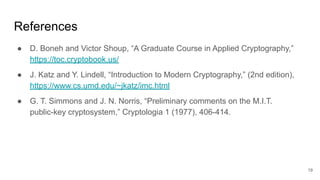 References
● D. Boneh and Victor Shoup, “A Graduate Course in Applied Cryptography,”
https://toc.cryptobook.us/
● J. Katz and Y. Lindell, “Introduction to Modern Cryptography,” (2nd edition),
https://www.cs.umd.edu/~jkatz/imc.html
● G. T. Simmons and J. N. Norris, “Preliminary comments on the M.I.T.
public-key cryptosystem,” Cryptologia 1 (1977), 406-414.
19
 