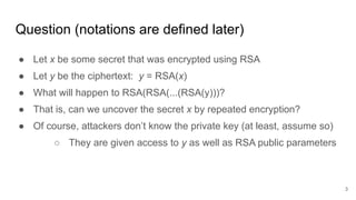 Question (notations are defined later)
● Let x be some secret that was encrypted using RSA
● Let y be the ciphertext: y = RSA(x)
● What will happen to RSA(RSA(...(RSA(y)))?
● That is, can we uncover the secret x by repeated encryption?
● Of course, attackers don’t know the private key (at least, assume so)
○ They are given access to y as well as RSA public parameters
3
 