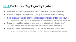 RSA Public Key Cryptography System
● Published in 1977 by Ron Rivest, Adi Shamir and Leonard Adleman
● Rooted in elegant mathematics - Group Theory and Number Theory
● Core idea: Anyone can encrypt a message using recipient's public key but
○ (as far as we know) no one can efficiently decrypt unless they got the matching private key
● Encryption and Decryption are inverse operations (math details later)
○ Work of Euclid, Euler, and Fermat provide the mathematical foundation of RSA
● Eavesdropper Eve cannot easily derive the secret (math details later)
○ Unless she solves “hard” number theory problems that are computationally intractable
7
 