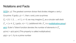 8
Notations and Facts
GCD(x, y): The greatest common divisor that divides integers x and y
Co-prime: If gcd(x, y) = 1, then x and y are co-primes
Zn
= { 0, 1, 2, …, n-1 }, n > 0; we may imagine Zn
as a circular wall clock
Z*
n
= { x ∈ Zn
| gcd(x, n) = 1 }; (additional info: Z*
n
is a multiplicative group)
φ(n): Euler’s Totient function denotes the number of elements in Z*
n
φ(nm) = φ(n).φ(m) (This property is called multiplicative)
φ(p) = p-1, if p is a prime number
 