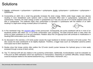 Solutions
1) Stability: cyclohexane > cyclopentane > cyclobutane > cyclopropane. Acidity: cyclopropane > cyclobutane > cyclopropane >
cyclohexane.
2) Incorporating an olefin into a small ring generally increases the strain energy. Olefins prefer larger angles over alkanes
resulting in more destabilized cyclic systems (with a more noticeable effect seen in cyclopropene, cyclobutane, and
cyclohexane). However, the strain energy is lower in cyclopentene as it has only one set of C-H bonds eclipsed versus two
sets in cyclopentane. The preferred (rigid) chair conformation is disrupted in cyclohexane with the addition of an olefin
resulting in a slight strain energy increase (about 0.4 kcal/mol).
3) In five membered rings, the anomeric effect is less pronounced. Consequently, the purine substituent will be in more of an
equatorial position with either C2’- or C3’-endo conformation upon puckering. The least torsional strain is seen when the
purine (or base) substituent is in the anti orientation. Rotation about the C-N glycosyl bond will contribute to modifications in
resulting DNA conformation (such as Z-DNA).
4) As discussed in the overview, a C3’-endo pucker causes the sugar backbone to shorten compared a C2’-endo pucker. This
also causes the base substituents to be slightly displaced. Therefore, a bigger base (such as methylated cytosine) prefers
more space due to steric repulsions.
5) Studies show that kinase activity often prefers the C2’-endo (south) pucker because the hydroxyl group is more easily
accessed through a sense of steric activity.
6) The 13C chemical shift will vary relative to the puckering conformation. Additionally, functionalization could be evaluated via
FTIR (such as DNA methylation which has significance in transcription). Depending on synthetic difficulties, isotopic labeling
could be employed relative to the desired assessment (e.g., conformation, mechanism, etc.).
See previously cited references for further details and review.
H
H
H
H
H
H
 
