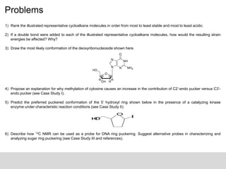 Problems
1) Rank the illustrated representative cycloalkane molecules in order from most to least stable and most to least acidic.
2) If a double bond were added to each of the illustrated representative cycloalkane molecules, how would the resulting strain
energies be affected? Why?
3) Draw the most likely conformation of the deoxyribonucleoside shown here.
4) Propose an explanation for why methylation of cytosine causes an increase in the contribution of C2’-endo pucker versus C3’-
endo pucker (see Case Study I).
5) Predict the preferred puckered conformation of the 5’ hydroxyl ring shown below in the presence of a catalyzing kinase
enzyme under characteristic reaction conditions (see Case Study II).
6) Describe how 13C NMR can be used as a probe for DNA ring puckering. Suggest alternative probes in characterizing and
analyzing sugar ring puckering (see Case Study III and references).
NH
N
N
O
NH2
N
O
HOH
HH
HH
HO
O
B
HO
 