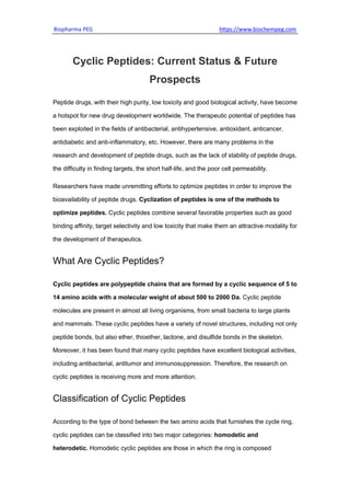 Biopharma PEG https://www.biochempeg.com
Cyclic Peptides: Current Status & Future
Prospects
Peptide drugs, with their high purity, low toxicity and good biological activity, have become
a hotspot for new drug development worldwide. The therapeutic potential of peptides has
been exploited in the fields of antibacterial, antihypertensive, antioxidant, anticancer,
antidiabetic and anti-inflammatory, etc. However, there are many problems in the
research and development of peptide drugs, such as the lack of stability of peptide drugs,
the difficulty in finding targets, the short half-life, and the poor cell permeability.
Researchers have made unremitting efforts to optimize peptides in order to improve the
bioavailability of peptide drugs. Cyclization of peptides is one of the methods to
optimize peptides. Cyclic peptides combine several favorable properties such as good
binding affinity, target selectivity and low toxicity that make them an attractive modality for
the development of therapeutics.
What Are Cyclic Peptides?
Cyclic peptides are polypeptide chains that are formed by a cyclic sequence of 5 to
14 amino acids with a molecular weight of about 500 to 2000 Da. Cyclic peptide
molecules are present in almost all living organisms, from small bacteria to large plants
and mammals. These cyclic peptides have a variety of novel structures, including not only
peptide bonds, but also ether, thioether, lactone, and disulfide bonds in the skeleton.
Moreover, it has been found that many cyclic peptides have excellent biological activities,
including antibacterial, antitumor and immunosuppression. Therefore, the research on
cyclic peptides is receiving more and more attention.
Classification of Cyclic Peptides
According to the type of bond between the two amino acids that furnishes the cycle ring,
cyclic peptides can be classified into two major categories: homodetic and
heterodetic. Homodetic cyclic peptides are those in which the ring is composed
 