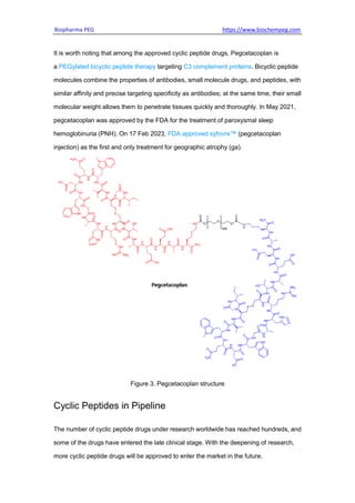 Biopharma PEG https://www.biochempeg.com
It is worth noting that among the approved cyclic peptide drugs, Pegcetacoplan is
a PEGylated bicyclic peptide therapy targeting C3 complement proteins. Bicyclic peptide
molecules combine the properties of antibodies, small molecule drugs, and peptides, with
similar affinity and precise targeting specificity as antibodies; at the same time, their small
molecular weight allows them to penetrate tissues quickly and thoroughly. In May 2021,
pegcetacoplan was approved by the FDA for the treatment of paroxysmal sleep
hemoglobinuria (PNH). On 17 Feb 2023, FDA approved syfovre™ (pegcetacoplan
injection) as the first and only treatment for geographic atrophy (ga).
Figure 3. Pegcetacoplan structure
Cyclic Peptides in Pipeline
The number of cyclic peptide drugs under research worldwide has reached hundreds, and
some of the drugs have entered the late clinical stage. With the deepening of research,
more cyclic peptide drugs will be approved to enter the market in the future.
 