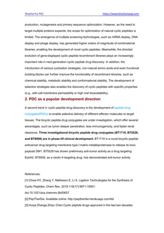 Biopharma PEG https://www.biochempeg.com
production, mutagenesis and primary sequence optimization. However, as the need to
target multiple proteins expands, the scope for optimization of natural cyclic peptides is
limited. The emergence of multiple screening technologies, such as mRNA display, DNA
display and phage display, has generated higher orders of magnitude of combinatorial
libraries, enabling the development of novel cyclic peptides. Meanwhile, the directed
evolution of gene-displayed cyclic peptide recombinant libraries plays an increasingly
important role in next-generation cyclic peptide drug discovery. In addition, the
introduction of various cyclization strategies, non-natural amino acids and even functional
building blocks can further improve the functionality of recombinant libraries, such as
chemical stability, metabolic stability and conformational stability. The development of
selection strategies also enables the discovery of cyclic peptides with specific properties
(e.g., with cell membrane permeability or high oral bioavailability).
2. PDC as a popular development direction
A second trend in cyclic peptide drug discovery is the development of peptide drug
conjugates(PDCs) to enable selective delivery of different effector molecules to target
tissues. The bicyclic peptide drug conjugates are under investigation, which offer several
advantages, such as tumor deeper penetration, less immunogenicity, and faster renal
clearance. Three investigational bicyclic peptide drug conjugates (BT1718, BT5528,
and BT8009) are in phase I/II clinical development. BT1718 is a novel bicyclic peptide
anticancer drug targeting membrane type I matrix metalloproteinase to release its toxic
payload DM1. BT5528 has shown preliminary anti-tumor activity as a drug targeting
EphA2. BT8009, as a nectin-4 targeting drug, has demonstrated anti-tumor activity.
References:
[1] Chow HY, Zhang Y, Matheson E, Li X. Ligation Technologies for the Synthesis of
Cyclic Peptides. Chem Rev. 2019;119(17):9971-10001.
doi:10.1021/acs.chemrev.8b00657
[2] PepTherDia. Available online: http://peptherdia.herokuapp.com/list
[3] Huiya Zhanga,Shiyu Chen.Cyclic peptide drugs approved in the last two decades
 
