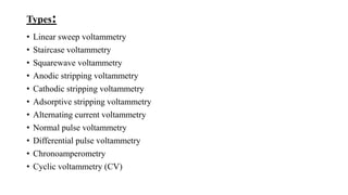 Types:
• Linear sweep voltammetry
• Staircase voltammetry
• Squarewave voltammetry
• Anodic stripping voltammetry
• Cathodic stripping voltammetry
• Adsorptive stripping voltammetry
• Alternating current voltammetry
• Normal pulse voltammetry
• Differential pulse voltammetry
• Chronoamperometry
• Cyclic voltammetry (CV)
 