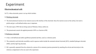 Experiment
Electrochemical cell:
In CV, a three-electrode system is set up which includes
1. Working electrode
 The electrochemical reaction of our interest occurs at the interface of this electrode. Since the reaction occurs at the surface, the need to
polish and get a well-defined surface area is important.
 The main types of WE that are being used are Platinum, Glassy carbon etc.
 The potentiostat controls the applied potential of WE as a function of RE.
2. Reference electrode
 It has a well-defined and stable equilibrium potential and thus, used as a reference point.
 The commonly used electrode assemblies used in aqueous media include the saturated calomel electrode (SCE), standard hydrogen electrode
(SHE), and the AgCl/Ag electrode.
 RE is generally separated from the solution by a porous frit to minimize junction potentials by matching the solvent and electrolyte in the
reference compartment to the one used in the experiment.
 