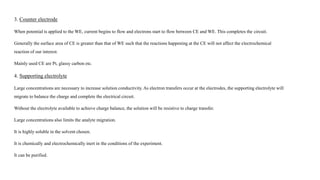 3. Counter electrode
When potential is applied to the WE, current begins to flow and electrons start to flow between CE and WE. This completes the circuit.
Generally the surface area of CE is greater than that of WE such that the reactions happening at the CE will not affect the electrochemical
reaction of our interest.
Mainly used CE are Pt, glassy carbon etc.
4. Supporting electrolyte
Large concentrations are necessary to increase solution conductivity. As electron transfers occur at the electrodes, the supporting electrolyte will
migrate to balance the charge and complete the electrical circuit.
Without the electrolyte available to achieve charge balance, the solution will be resistive to charge transfer.
Large concentrations also limits the analyte migration.
It is highly soluble in the solvent chosen.
It is chemically and electrochemically inert in the conditions of the experiment.
It can be purified.
 