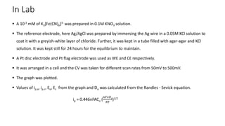In Lab
 A 10-3 mM of K3[Fe(CN)6]3- was prepared in 0.1M KNO3 solution.
 The reference electrode, here Ag/AgCl was prepared by immersing the Ag wire in a 0.05M KCl solution to
coat it with a greyish-white layer of chloride. Further, it was kept in a tube filled with agar-agar and KCl
solution. It was kept still for 24 hours for the equilibrium to maintain.
 A Pt disc electrode and Pt flag electrode was used as WE and CE respectively.
 It was arranged in a cell and the CV was taken for different scan rates from 50mV to 500mV.
 The graph was plotted.
 Values of ip,a, ip,c, Eo, Ec from the graph and Do was calculated from the Randles - Sevick equation.
ip = 0.446nFACo (
𝑛𝐹𝑣𝐷0
𝑅𝑇
)1/2
 