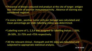 Presence of brown coloured end product at the site of target antigen
was indicative of positive immunoreactivity . Absence of staining was
considered negative.
In every slide , positive tumor cells per hotspot was calculated and
mean percentage per slide (labelling index) was determined.
Labelling score of 1, 2,3,4 was assigned for labelling indices 1-25%,
26-50% , 51-75% and >75% respectively.
All the relevant clinical , histopath and IHC data was tabulated and
subjected to appropriate statistical analysis.
CC BY-SA-NC
 