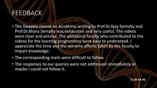 FEEDBACK
• The Swayam course on Academic writing by Prof.Dr.Ajay Semalty and
Prof.Dr.Mona Semalty was exhaustive and very useful. The videos
were clear and precise. The additional faculty who contributed to the
videos for the learning programmes were easy to understand. I
appreciate the time and the extreme efforts taken by the faculty to
impart knowledge.
• The corresponding mails were difficult to follow.
• The responses to our queries were not addressed immediately or
maybe I could not follow it.
CC BY-SA-NC
 