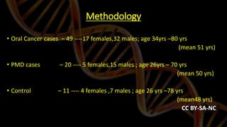 Methodology
• Oral Cancer cases – 49 ----17 females,32 males; age 34yrs –80 yrs
(mean 51 yrs)
• PMD cases – 20 ---- 5 females,15 males ; age 26yrs – 70 yrs
(mean 50 yrs)
• Control – 11 ---- 4 females ,7 males ; age 26 yrs –78 yrs
(mean48 yrs)
CC BY-SA-NC
 