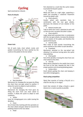 Cycling<br />Sport practiced on a bicycle.<br />Parts of a bicycle<br />Power train<br />Set of parts (axle, chain wheel, cranks and pedals) transmitting the force exerted by the cyclist on the pedals to the rear wheel.<br />Rear derailleur<br />Mechanism for changing the rear gears by lifting the chain from one gear wheel to another; it allows the cyclist to adapt to road conditions. <br />Front derailleur<br />Mechanism for changing the front gears by lifting the chain from one chain wheel to another; it allows the cyclist to adapt to road conditions. <br />Shifter<br />Lever for changing gears via a cable moving the derailleur. <br />Chain <br />Set of metal links meshing with the sprockets on the chain wheel and gear wheel to transmit the pedaling motion to the rear wheel. <br />Pedal<br />Part attached to a crank that the cyclist rotates to provide the bicycle’s power. <br />Crank <br />Metal part bent at a right angle, supporting a pedal and providing a rotational movement around the pedal’s axle. <br />Chain wheel B <br />Smaller wheel with sprockets that, in combination with the rear gear wheels, decreases the distance of one rotation of the pedal. <br />Bottom bracket axle<br />Tube to which the crank is attached at each end so that one end is up when the other is down. <br />Chain wheel A<br />Larger wheel with sprockets that, in combination with the rear gear wheels, increases the distance of one rotation of the pedal, and therefore the speed of the bicycle. <br />Control cable<br />Wire made of steel strands transmitting the action exerted on the shifter to each derailleur. <br />Freewheel<br />Mechanism attached to the rear-wheel hub allowing it to continue turning when the cyclist stops pedaling. <br />Chain guide<br />Part of the derailleur moving the chain from one chain wheel to the other. <br />Toe clip<br />Metal device attached to the pedals that covers the front of the feet, keeping the feet in the proper position and increasing pedaling power. <br />Jockey rollers<br />Small wheels guiding the chain and keeping it taut while changing gears.<br />Road cycling competition<br />Sport that consists of racing a bicycle on a road for one day or in stages.<br />Event that consists of riding a bicycle a given distance on a road as quickly as possible.<br />Road-racing bicycle and cyclist<br />Road-racing bicycle: bicycle that is designed for speed; it has narrow tires, a lightweight frame and handlebars conducive to an aerodynamic position for the cyclist.<br />Cross-country bicycle and cyclist<br />Cross-country bicycle: relatively small, sturdy bicycle designed for performing acrobatics and competing in competitions on rough terrain.<br />Back suspension <br />Device that dampens vibrations from the wheels; this increases the bicycle’s stability and its grip on the trail. <br />Clipless pedal<br />Pedal with a safety system so that the foot can be attached or detached quickly. <br />Front fork<br />Fork whose air/oil or elastomer suspension provides a controlled ride over rough terrain. <br />Goggles<br />Eyewear with plastic lenses fitted in a frame with arms; it protects the eyes from flying mud, stones and insects<br />Downhill bicycle and cyclist<br />Downhill bicycle: small, very sturdy bicycle for racing on rough ground with steep hills and strewn with obstacles.<br />Pursuit bicycle and racer<br />Pursuit bicycle: bicycle with limited equipment, that is, no brakes, no derailleur (no gears) and no freewheel.<br />BMX<br />Sport that consists of performing freestyle acrobatics using a small, one-speed bicycle.<br />half-pipe<br />Wooden U-shaped track that is set up for performing various acrobatic stunts (such as jumps and slides).<br />