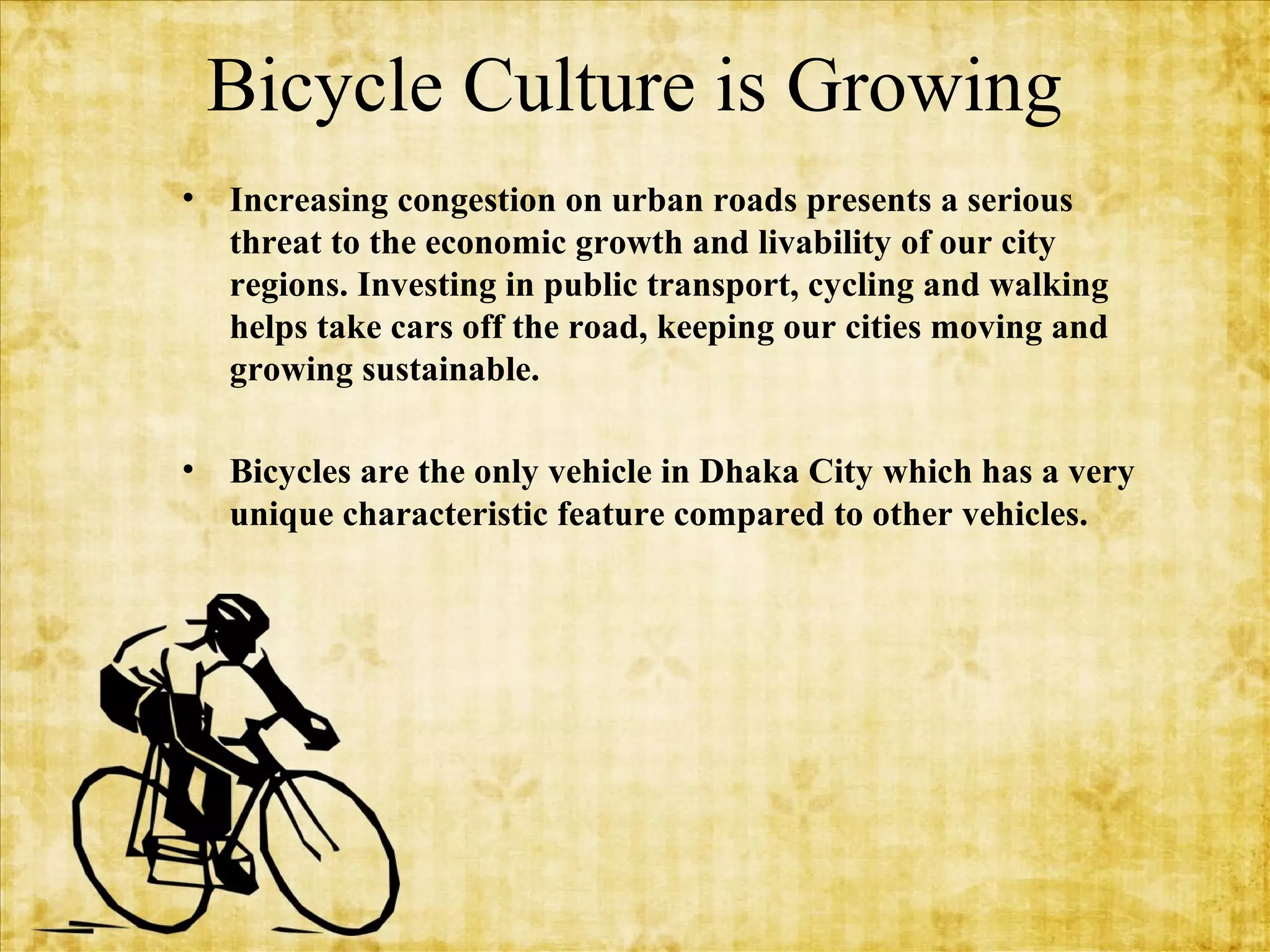 Bicycle Culture is Growing
•

Increasing congestion on urban roads presents a serious
threat to the economic growth and livability of our city
regions. Investing in public transport, cycling and walking
helps take cars off the road, keeping our cities moving and
growing sustainable.

•

Bicycles are the only vehicle in Dhaka City which has a very
unique characteristic feature compared to other vehicles.

 