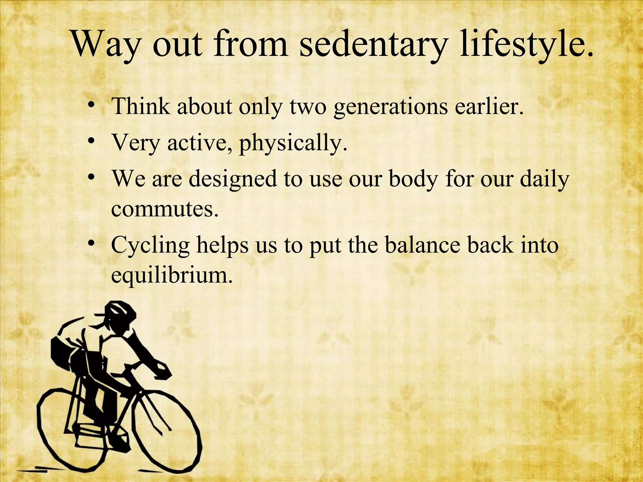 Way out from sedentary lifestyle.
• Think about only two generations earlier.
• Very active, physically.
• We are designed to use our body for our daily
commutes.
• Cycling helps us to put the balance back into
equilibrium.

 