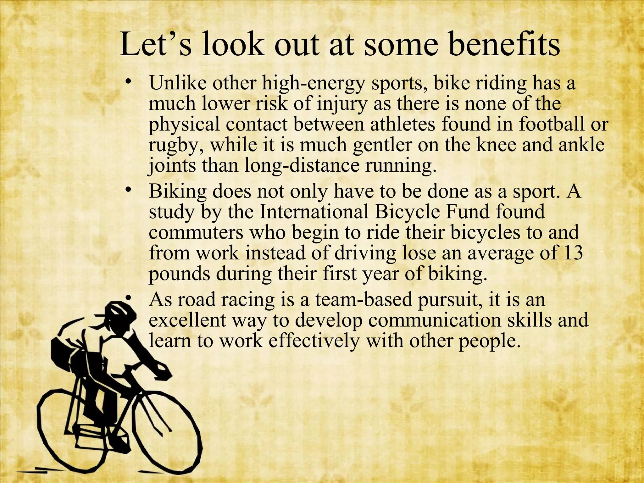 Let’s look out at some benefits
• Unlike other high-energy sports, bike riding has a
much lower risk of injury as there is none of the
physical contact between athletes found in football or
rugby, while it is much gentler on the knee and ankle
joints than long-distance running.
• Biking does not only have to be done as a sport. A
study by the International Bicycle Fund found
commuters who begin to ride their bicycles to and
from work instead of driving lose an average of 13
pounds during their first year of biking.
• As road racing is a team-based pursuit, it is an
excellent way to develop communication skills and
learn to work effectively with other people.

 