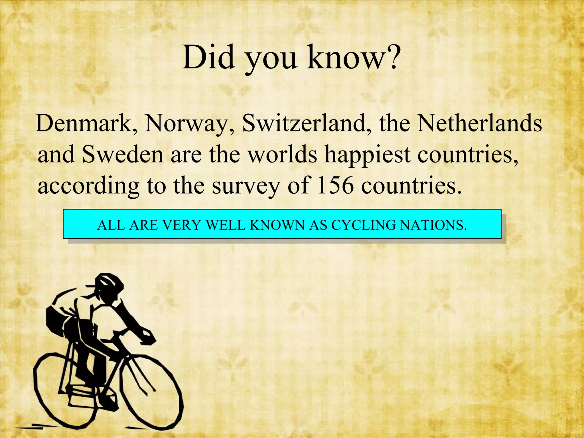 Did you know?
Denmark, Norway, Switzerland, the Netherlands
and Sweden are the worlds happiest countries,
according to the survey of 156 countries.
ALL ARE VERY WELL KNOWN AS CYCLING NATIONS.
ALL ARE VERY WELL KNOWN AS CYCLING NATIONS.

 