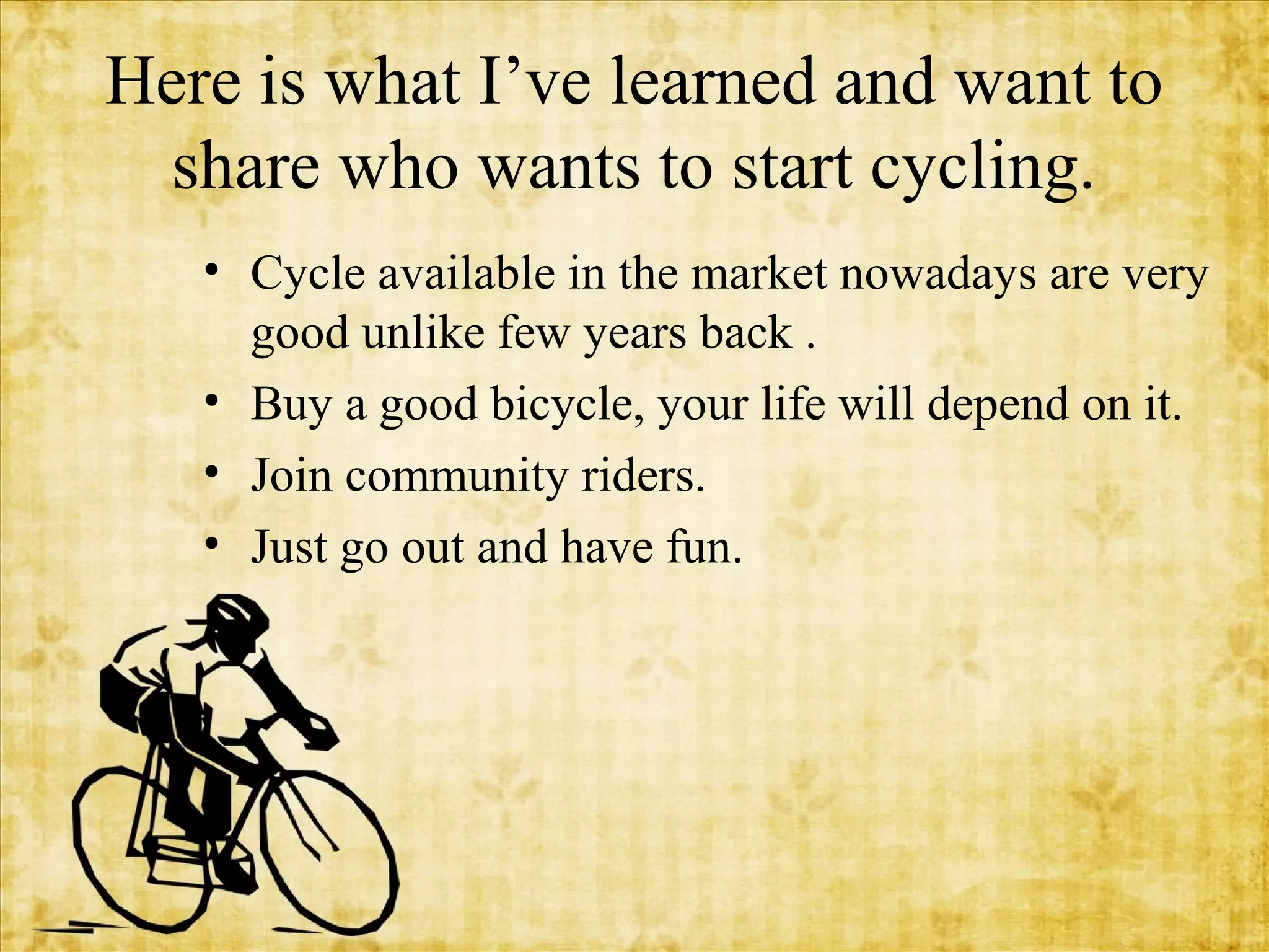 Here is what I’ve learned and want to
share who wants to start cycling.
• Cycle available in the market nowadays are very
good unlike few years back .
• Buy a good bicycle, your life will depend on it.
• Join community riders.
• Just go out and have fun.

 