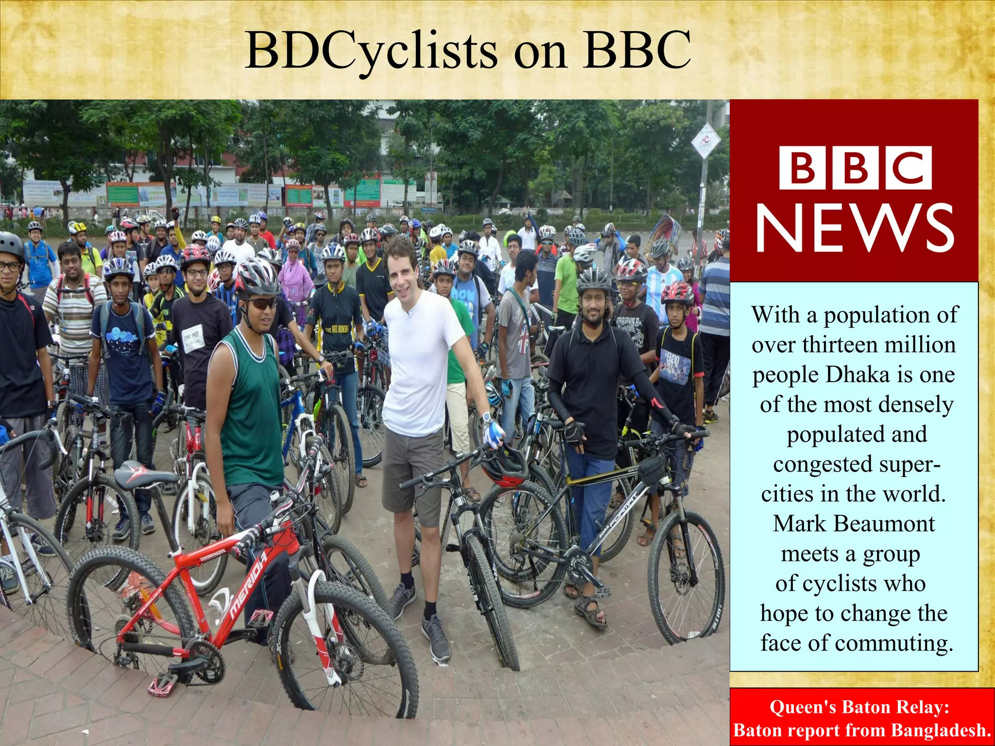 BDCyclists on BBC
.

With a population of
over thirteen million
people Dhaka is one
of the most densely
populated and
congested supercities in the world.
Mark Beaumont
meets a group
of cyclists who
hope to change the
face of commuting.
Queen's Baton Relay:
Baton report from Bangladesh.

 