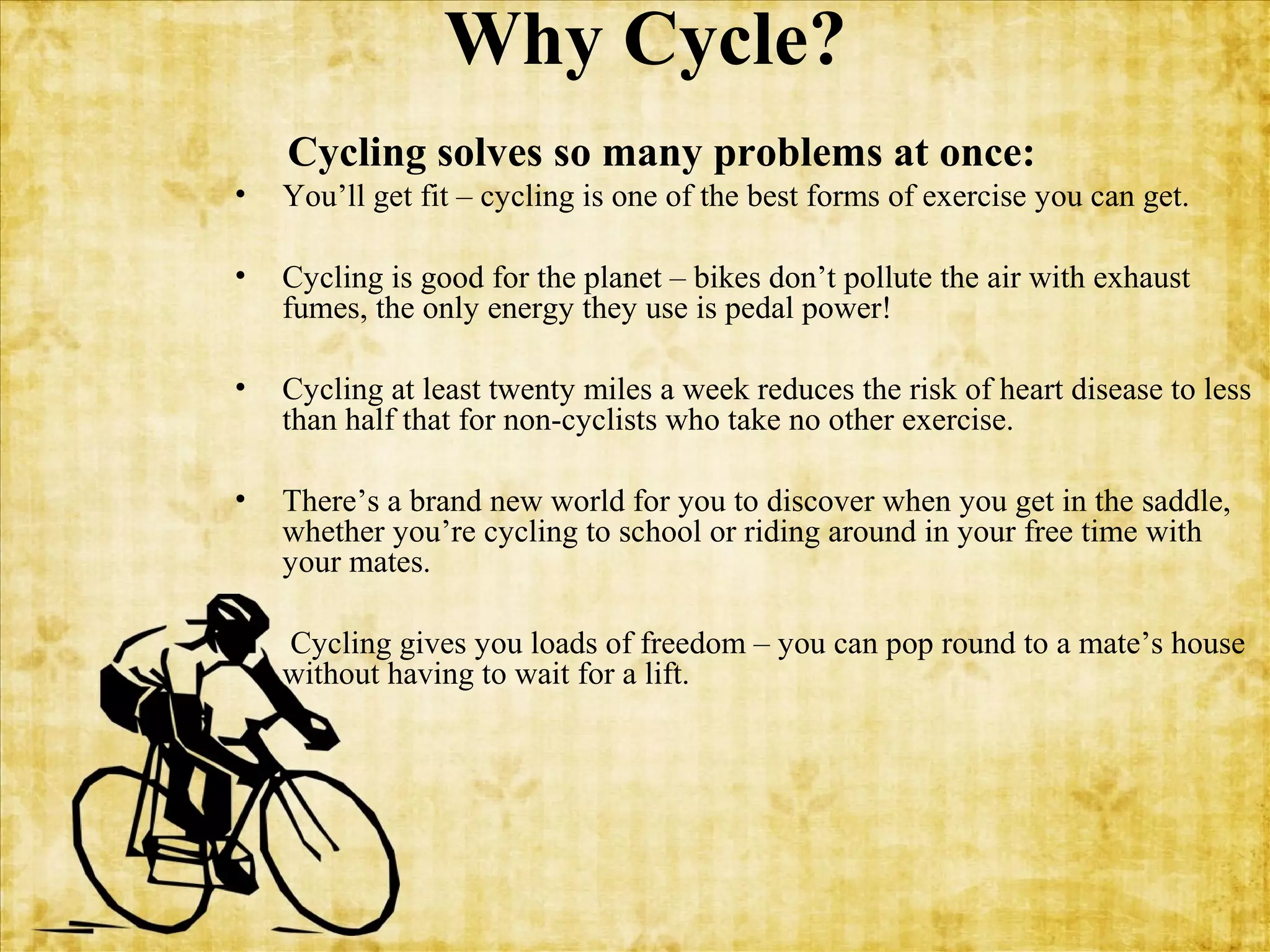 Why Cycle?
Cycling solves so many problems at once:
•

You’ll get fit – cycling is one of the best forms of exercise you can get.

•

Cycling is good for the planet – bikes don’t pollute the air with exhaust
fumes, the only energy they use is pedal power!

•

Cycling at least twenty miles a week reduces the risk of heart disease to less
than half that for non-cyclists who take no other exercise.

•

There’s a brand new world for you to discover when you get in the saddle,
whether you’re cycling to school or riding around in your free time with
your mates.

•

Cycling gives you loads of freedom – you can pop round to a mate’s house
without having to wait for a lift.

 