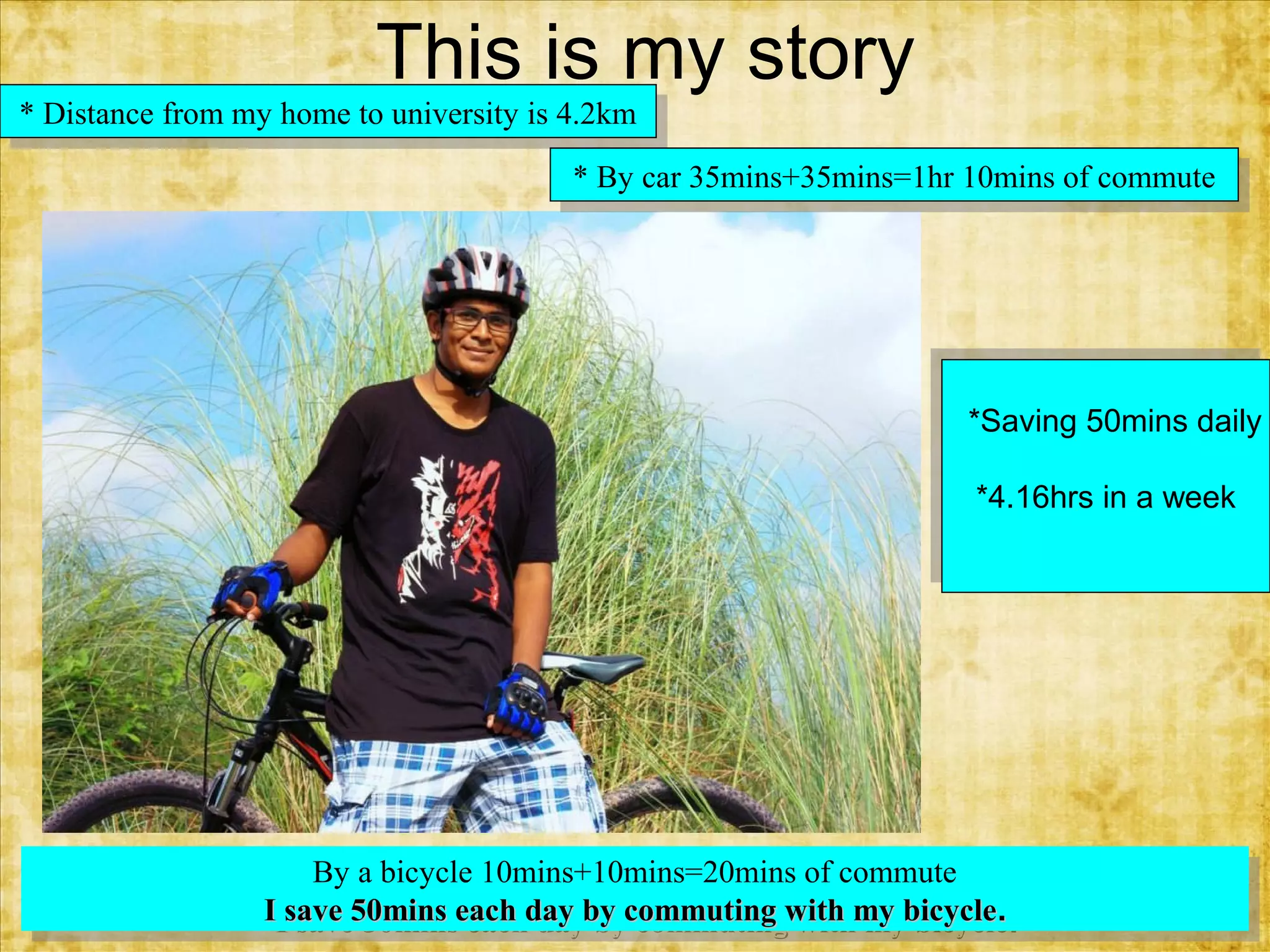 This is my story
**Distance from my home to university is 4.2km
Distance from my home to university is 4.2km
**By car 35mins+35mins=1hr 10mins of commute
By car 35mins+35mins=1hr 10mins of commute

*Saving 50mins daily
*Saving 50mins daily
*4.16hrs in a week
*4.16hrs in a week

By aabicycle 10mins+10mins=20mins of commute
By bicycle 10mins+10mins=20mins of commute
IIsave 50mins each day by commuting with my bicycle. .
save 50mins each day by commuting with my bicycle

 