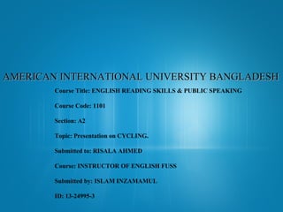 AMERICAN INTERNATIONAL UNIVERSITY BANGLADESH
Course Title: ENGLISH READING SKILLS & PUBLIC SPEAKING
Course Code: 1101
Section: A2
Topic: Presentation on CYCLING.
Submitted to: RISALA AHMED
Course: INSTRUCTOR OF ENGLISH FUSS
Submitted by: ISLAM INZAMAMUL
ID: 13-24995-3

 