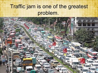 Traffic jam is one of the greatest
problem.

 