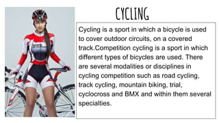 CYCLING
Cycling is a sport in which a bicycle is used
to cover outdoor circuits, on a covered
track.Competition cycling is a sport in which
different types of bicycles are used. There
are several modalities or disciplines in
cycling competition such as road cycling,
track cycling, mountain biking, trial,
cyclocross and BMX and within them several
specialties.
 