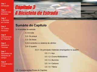 Cap ítulo  3 A Bicicleta de Estrada Sumário do Capítulo 3- A bicicleta de estrada 3.1-A roda 3.2- Os pneus 3.3- Os freios 3.4-A corrente e o sistema de câmbio 3.5- O quadro 3.5.1- Os principais materiais empregados no quadro 3.5.1.1- Aço 3.5.1.2- Cromo-Molibidêmio 3.5.1.3- Alumínio 3.5.1.4- Carbono 3.5.1.5- Titânio 3.6- Considerações Finais do Capítulo 