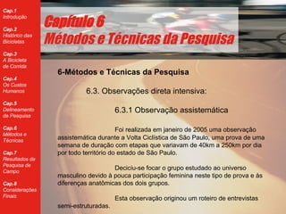 Cap ítulo 6 Métodos e Técnicas da Pesquisa 6-M étodos e Técnicas da Pesquisa 6.3. Observações direta intensiva:  6.3.1 Observação assistemática Foi realizada em janeiro de 2005 uma observação assistemática durante a Volta Ciclística de São Paulo, uma prova de uma semana de duração com etapas que variavam de 40km a 250km por dia por todo território do estado de São Paulo.  Deciciu-se focar o grupo estudado ao universo masculino devido à pouca participação feminina neste tipo de prova e às diferenças anatômicas dos dois grupos. Esta observa ção originou um roteiro de entrevistas semi-estruturadas. 