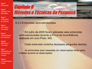 6.3.2 Entrevistas semi-estruturadas Em julho de 2005 foram aplicadas sete entrevistas semi-estruturadas durante a Prova da Inconfid ência, realizada em ouro Preto, MG. Cada entrevista continha dezesseis perguntas abertas. As entrevistas eram baseadas em observações feitas pelos ciclistas durante as observações. Cap ítulo 6 Métodos e Técnicas da Pesquisa 