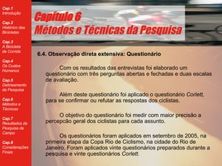 6.4. Observação direta extensiva: Questionário Com os resultados das entrevistas foi elaborado um questionário com três perguntas abertas e fechadas e duas escalas de avaliação.  Al ém deste questionário foi aplicado o questionário  Corlett,  para se confirmar ou refutar as respostas dos ciclistas. O objetivo do questionário foi medir com maior precisão a percepcão geral dos ciclistas para cada assunto.  Os question ários foram aplicados  em setembro de 2005, na primeira etapa da Copa Rio de Ciclismo, na cidade do Rio de Janeiro. Foram aplicados vinte question ários preparados durante a pesquisa e vinte questionários  Corlett. Cap ítulo 6 Métodos e Técnicas da Pesquisa 