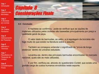 8.2 - Conclus ão A hipótese se confirmou:  p o de-se verificar que as opções de materiais utilizados pelos ciclistas são baseadas principalmente por preço e qualidade geral da peça. O valor dado às bermudas, ao selim, e à regulagem da bicicleta não foge muito do que existe na literatura sobre o assunto. Também se conseguiu entender o significado de “prova de longa distância” dentro do universo estudado.   Levantou-se, dentro das principais bermudas encontradas no mercado nacional, quais são as mais utilizadas.  E por fim, verificou-se, através do questionário  Corlett , que existe uma grande carga de custos humanos envolvidos neste esporte. Cap ítulo  8 Considerações Finais 