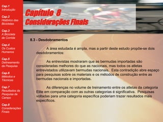 8.3 - Desdobramentos A área estudada é ampla, mas a partir deste estudo propõe-se dois desdobramentos: As entrevistas mostraram que as bermudas importadas são consideradas melhores do que as nacionais, mas todos os atletas entrevistados utilizavam bermudas nacionais.  Esta contradição abre espaço para pesquisas sobre os materiais e os métodos de construção entre as bermudas nacionais e importadas.  As diferenças no volume de treinamento entre os atletas da categoria Elite em comparação com as outras categorias é significativa.  Pesquisas voltadas para uma categoria específica poderiam trazer resultados mais específicos. Cap ítulo  8 Considerações Finais 
